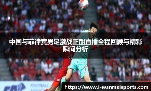 中国与菲律宾男足激战正酣直播全程回顾与精彩瞬间分析