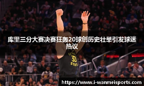 库里三分大赛决赛狂轰20球创历史壮举引发球迷热议